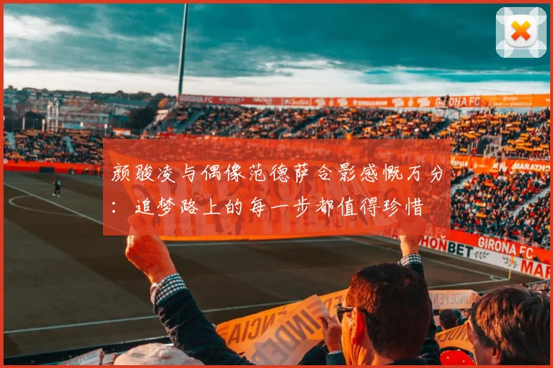颜骏凌与偶像范德萨合影感慨万分：追梦路上的每一步都值得珍惜