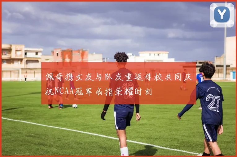 佩奇携女友与队友重返母校共同庆祝NCAA冠军戒指荣耀时刻