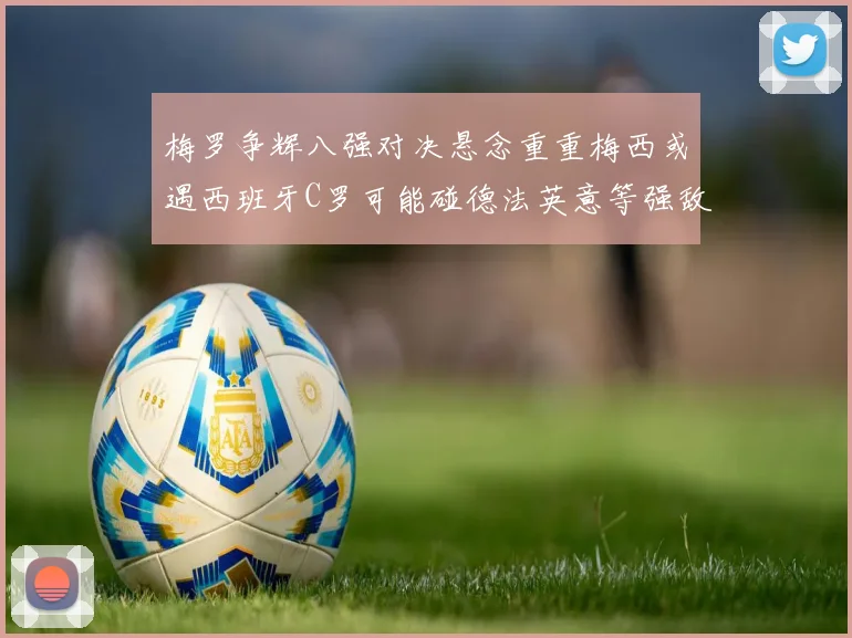 梅罗争辉八强对决悬念重重梅西或遇西班牙C罗可能碰德法英意等强敌