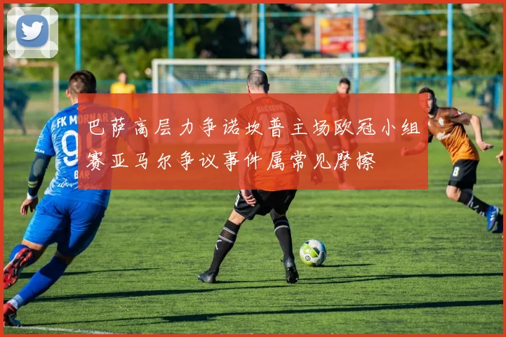 巴萨高层力争诺坎普主场欧冠小组赛亚马尔争议事件属常见摩擦