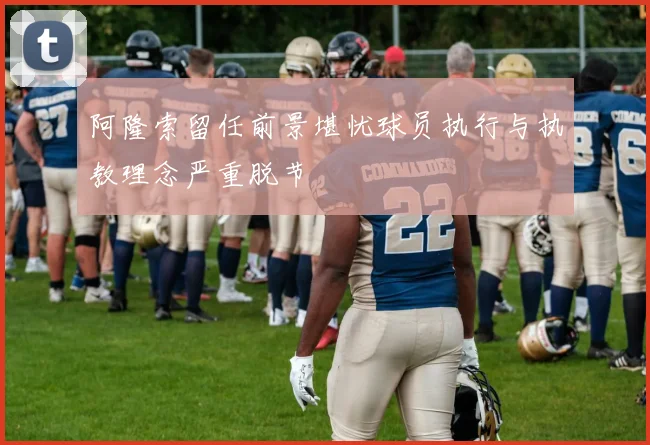 阿隆索留任前景堪忧球员执行与执教理念严重脱节