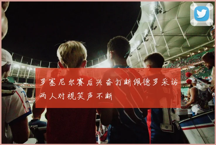 罗塞尼尔赛后兴奋打断佩德罗采访两人对视笑声不断