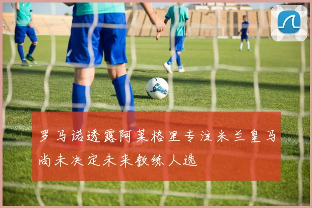 罗马诺透露阿莱格里专注米兰皇马尚未决定未来教练人选