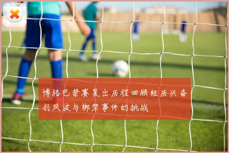 博格巴禁赛复出历程回顾经历兴奋剂风波与绑架事件的挑战
