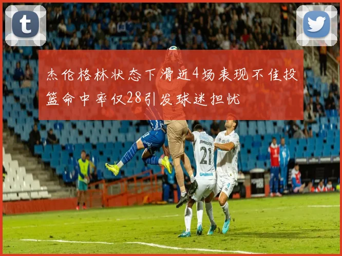 杰伦格林状态下滑近4场表现不佳投篮命中率仅28引发球迷担忧