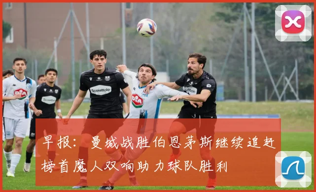 早报：曼城战胜伯恩茅斯继续追赶榜首魔人双响助力球队胜利