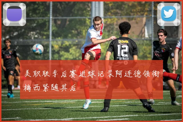 美职联季后赛进球记录阿连德领衔梅西紧随其后