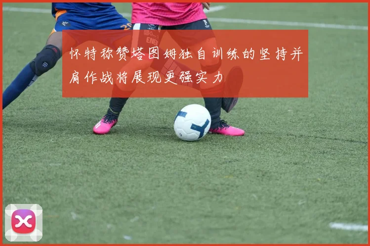 怀特称赞塔图姆独自训练的坚持并肩作战将展现更强实力
