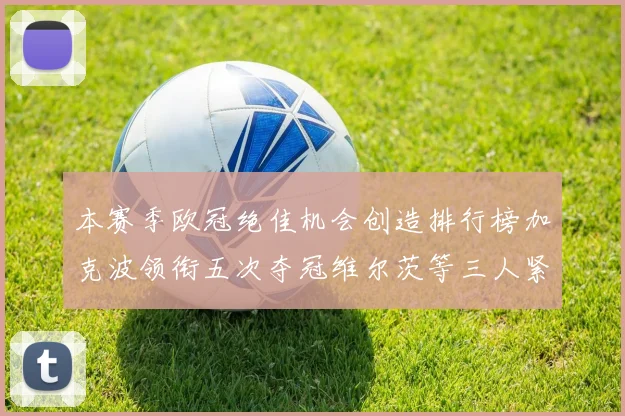 本赛季欧冠绝佳机会创造排行榜加克波领衔五次夺冠维尔茨等三人紧随其后