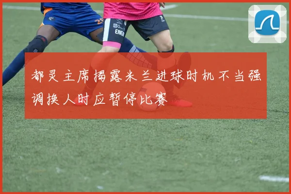 都灵主席揭露米兰进球时机不当强调换人时应暂停比赛