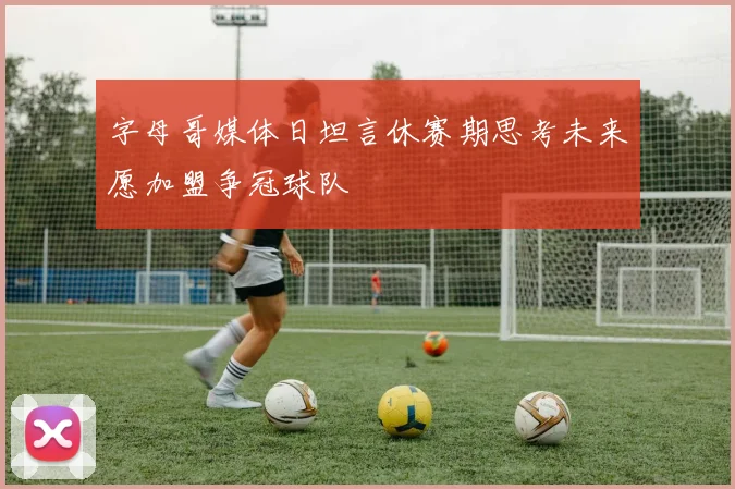 字母哥媒体日坦言休赛期思考未来愿加盟争冠球队