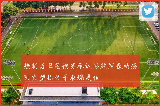 热刺后卫范德芬承认惨败阿森纳感到失望称对手表现更佳