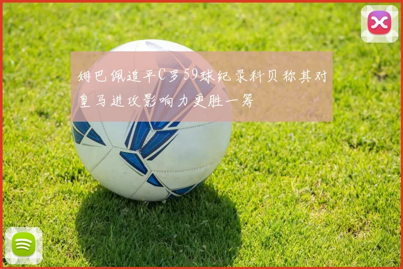 姆巴佩追平C罗59球纪录科贝称其对皇马进攻影响力更胜一筹