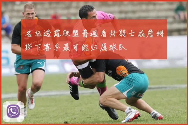 名记透露联盟普遍看好骑士成詹姆斯下赛季最可能归属球队