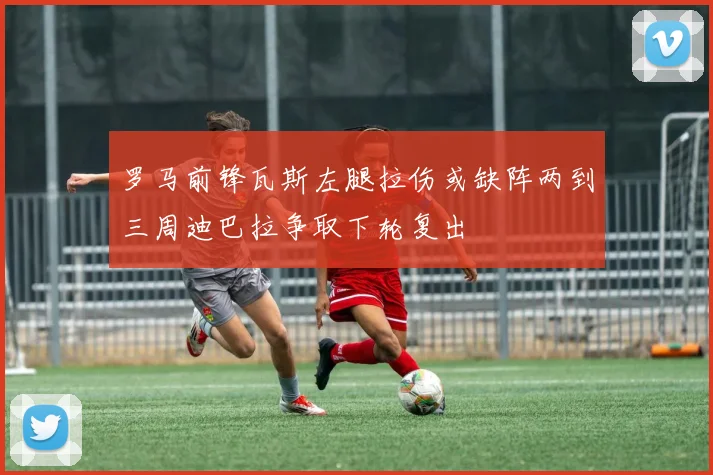 罗马前锋瓦斯左腿拉伤或缺阵两到三周迪巴拉争取下轮复出
