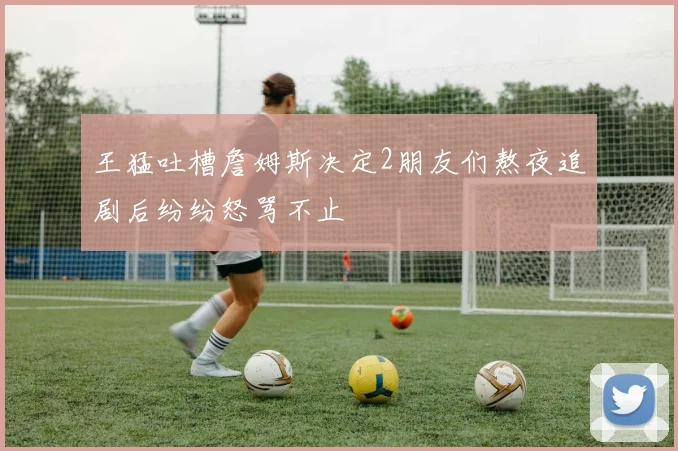 王猛吐槽詹姆斯决定2朋友们熬夜追剧后纷纷怒骂不止