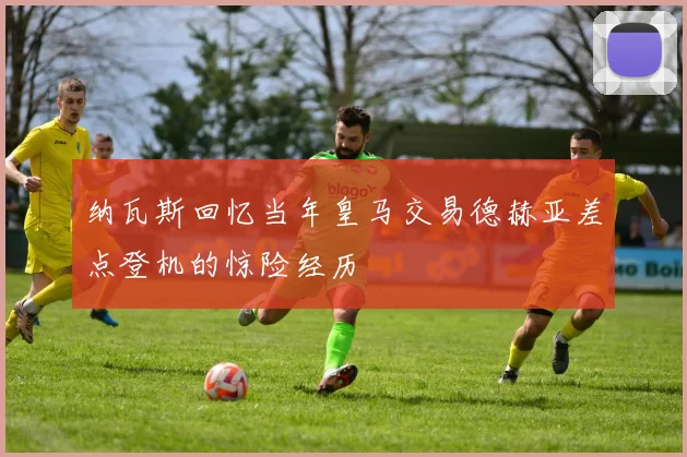 纳瓦斯回忆当年皇马交易德赫亚差点登机的惊险经历