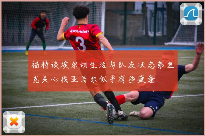 福特谈埃尔切生活与队友状态弗里克关心我亚马尔似乎有些疲惫