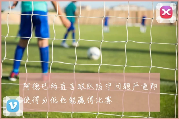 阿德巴约直言球队防守问题严重即使得分低也能赢得比赛