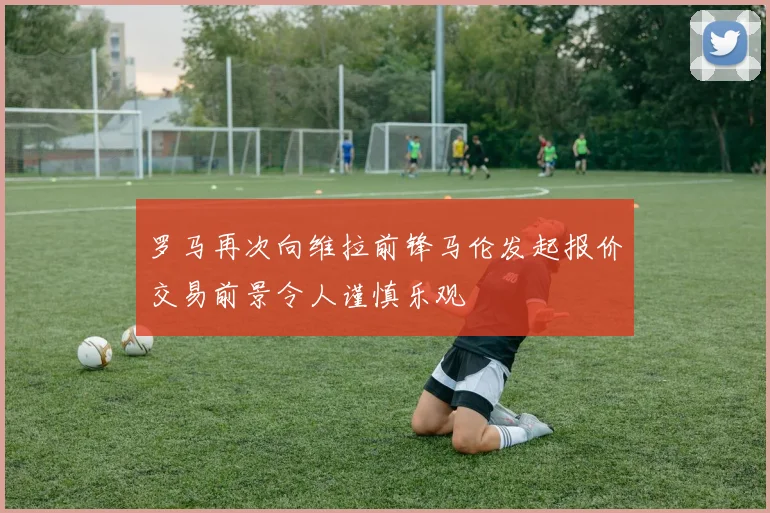 罗马再次向维拉前锋马伦发起报价交易前景令人谨慎乐观