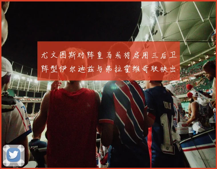 尤文图斯对阵皇马或将启用三后卫阵型伊尔迪兹与弗拉霍维奇联袂出击