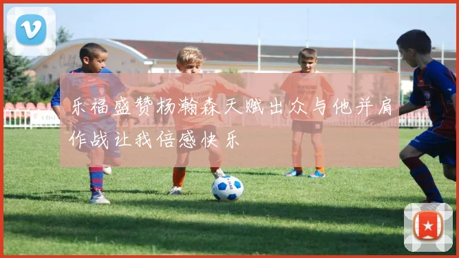 乐福盛赞杨瀚森天赋出众与他并肩作战让我倍感快乐