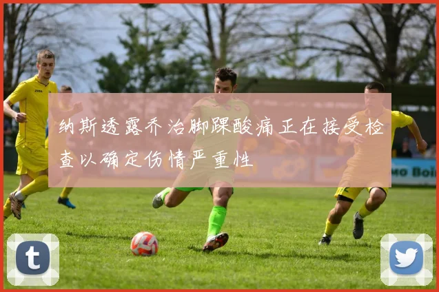 纳斯透露乔治脚踝酸痛正在接受检查以确定伤情严重性