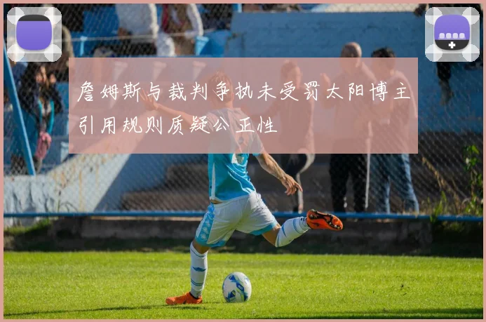 詹姆斯与裁判争执未受罚太阳博主引用规则质疑公正性