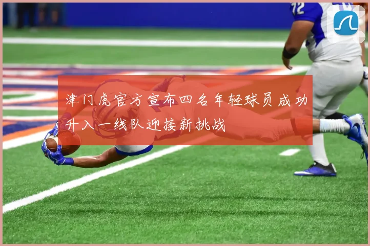 津门虎官方宣布四名年轻球员成功升入一线队迎接新挑战