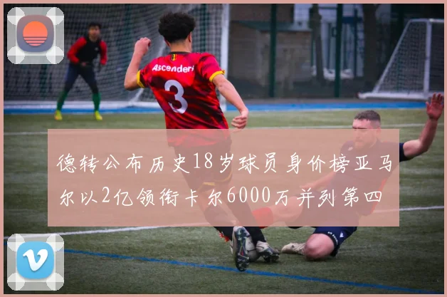 德转公布历史18岁球员身价榜亚马尔以2亿领衔卡尔6000万并列第四