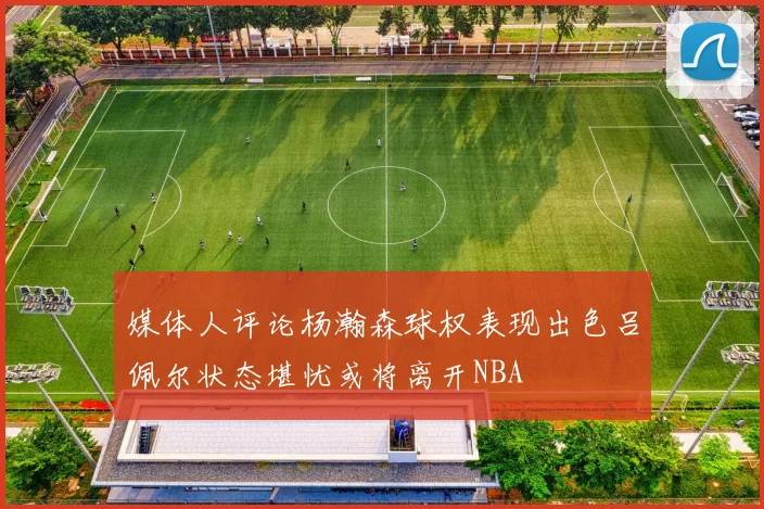 媒体人评论杨瀚森球权表现出色吕佩尔状态堪忧或将离开NBA