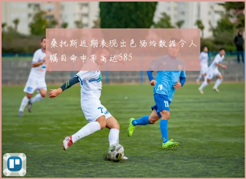 桑托斯近期表现出色场均数据令人瞩目命中率高达585