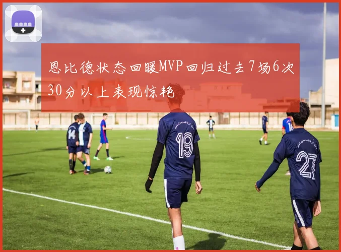 恩比德状态回暖MVP回归过去7场6次30分以上表现惊艳