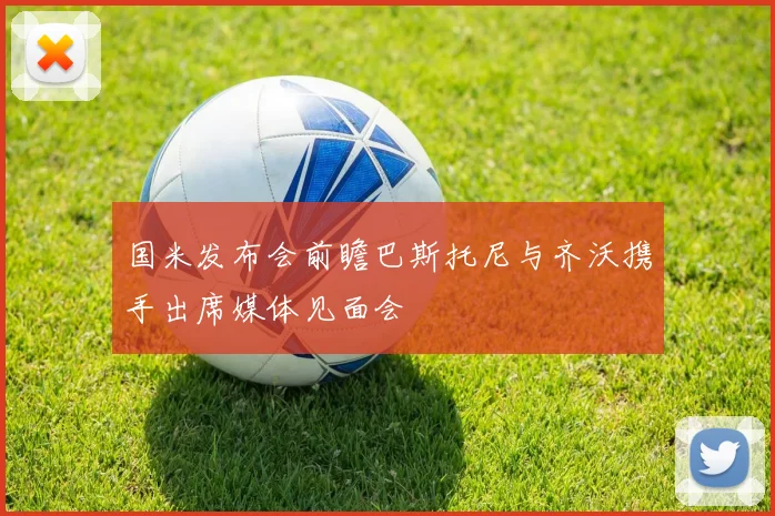 国米发布会前瞻巴斯托尼与齐沃携手出席媒体见面会