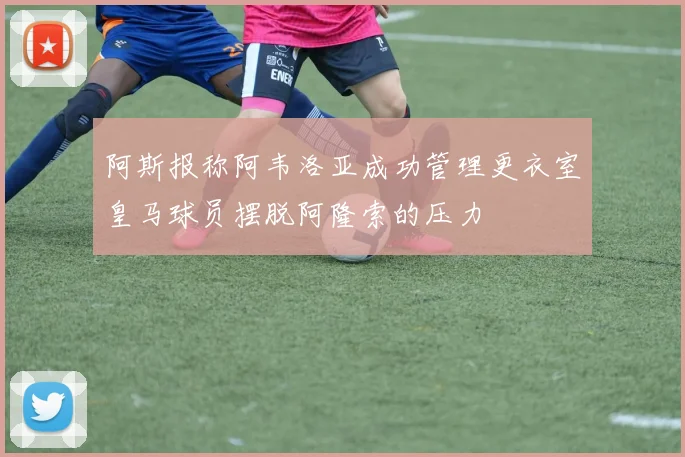 阿斯报称阿韦洛亚成功管理更衣室皇马球员摆脱阿隆索的压力