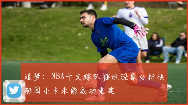 追梦：NBA十支球队摆烂现象分析快船因小卡未能成功重建