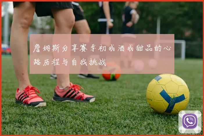 詹姆斯分享赛季初戒酒戒甜品的心路历程与自我挑战