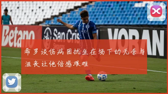 希罗谈伤病困扰坐在场下的无奈与沮丧让他倍感艰难