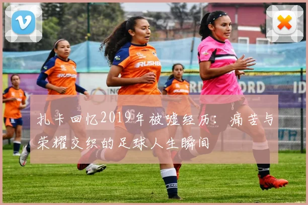 扎卡回忆2019年被嘘经历：痛苦与荣耀交织的足球人生瞬间